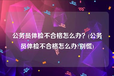 公务员体检不合格怎么办？(公务员体检不合格怎么办?别慌)