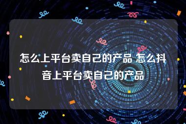 怎么上平台卖自己的产品 怎么抖音上平台卖自己的产品