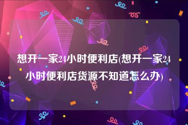 想开一家24小时便利店(想开一家24小时便利店货源不知道怎么办)