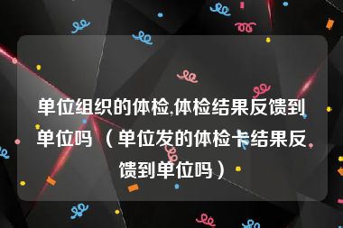 单位组织的体检,体检结果反馈到单位吗 （单位发的体检卡结果反馈到单位吗）