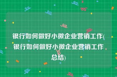 银行如何做好小微企业营销工作(银行如何做好小微企业营销工作总结)