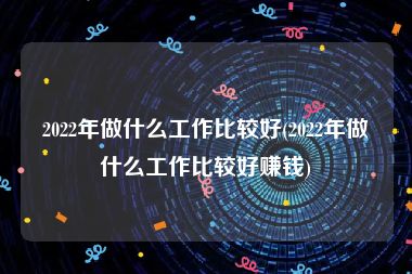 2022年做什么工作比较好(2022年做什么工作比较好赚钱)