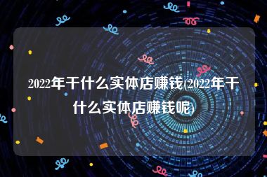 2022年干什么实体店赚钱(2022年干什么实体店赚钱呢)