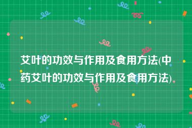 艾叶的功效与作用及食用方法(中药艾叶的功效与作用及食用方法)