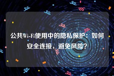 公共Wi-Fi使用中的隐私保护：如何安全连接，避免风险？