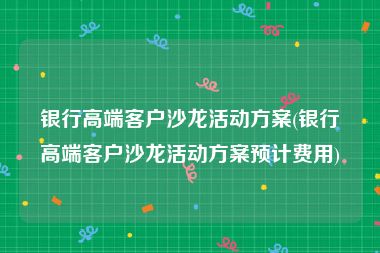 银行高端客户沙龙活动方案(银行高端客户沙龙活动方案预计费用)