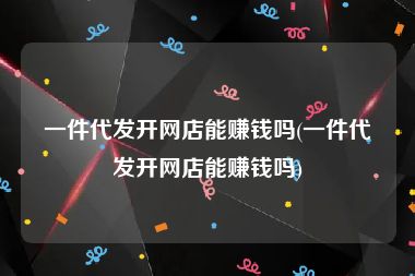 一件代发开网店能赚钱吗(一件代发开网店能赚钱吗)