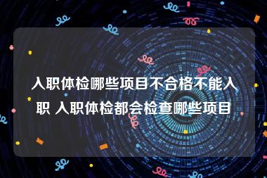 入职体检哪些项目不合格不能入职 入职体检都会检查哪些项目