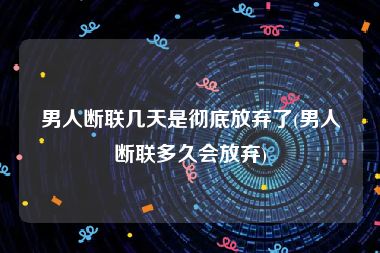 男人断联几天是彻底放弃了(男人断联多久会放弃)