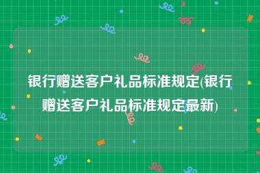 银行赠送客户礼品标准规定(银行赠送客户礼品标准规定最新)