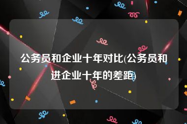 公务员和企业十年对比(公务员和进企业十年的差距)