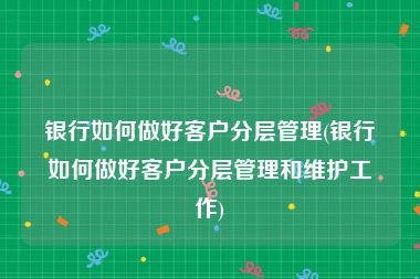 银行如何做好客户分层管理(银行如何做好客户分层管理和维护工作)