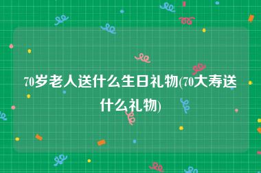 70岁老人送什么生日礼物(70大寿送什么礼物)