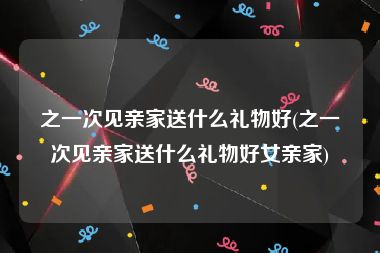 之一次见亲家送什么礼物好(之一次见亲家送什么礼物好女亲家)