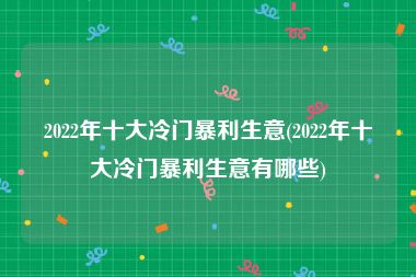 2022年十大冷门暴利生意(2022年十大冷门暴利生意有哪些)