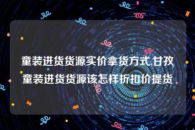 童装进货货源实价拿货方式,甘孜童装进货货源该怎样折扣价提货