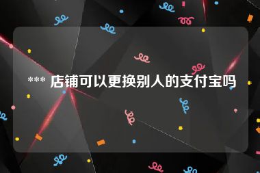  *** 店铺可以更换别人的支付宝吗