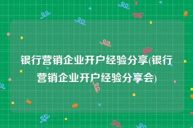 银行营销企业开户经验分享(银行营销企业开户经验分享会)