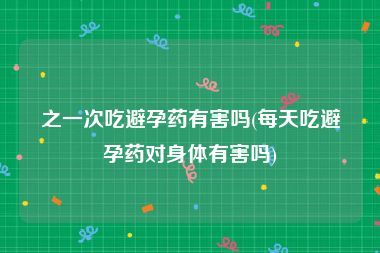 之一次吃避孕药有害吗(每天吃避孕药对身体有害吗)