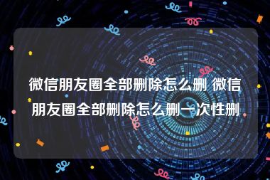 微信朋友圈全部删除怎么删 微信朋友圈全部删除怎么删一次性删