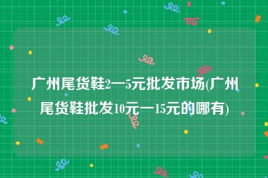 广州尾货鞋2一5元批发市场(广州尾货鞋批发10元一15元的哪有)