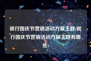 银行国庆节营销活动方案主题(银行国庆节营销活动方案主题有哪些)