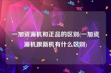 一加资源机和正品的区别(一加资源机跟新机有什么区别)