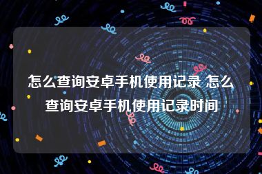 怎么查询安卓手机使用记录 怎么查询安卓手机使用记录时间