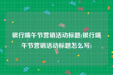 银行端午节营销活动标题(银行端午节营销活动标题怎么写)