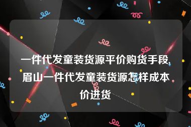 一件代发童装货源平价购货手段,眉山一件代发童装货源怎样成本价进货