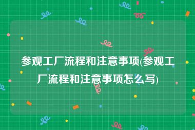 参观工厂流程和注意事项(参观工厂流程和注意事项怎么写)