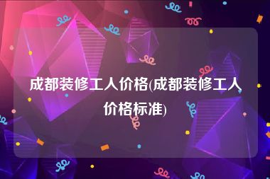 成都装修工人价格(成都装修工人价格标准)