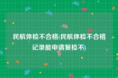 民航体检不合格(民航体检不合格记录能申请复检不)