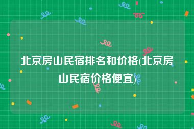 北京房山民宿排名和价格(北京房山民宿价格便宜)