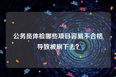 公务员体检哪些项目容易不合格导致被刷下去？