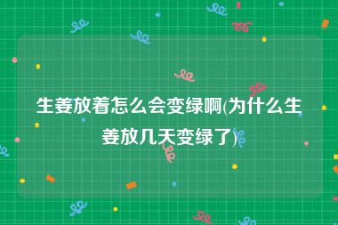 生姜放着怎么会变绿啊(为什么生姜放几天变绿了)