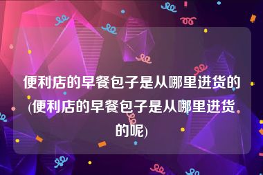 便利店的早餐包子是从哪里进货的(便利店的早餐包子是从哪里进货的呢)