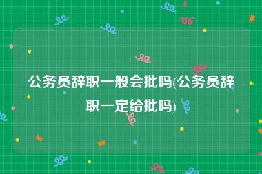 公务员辞职一般会批吗(公务员辞职一定给批吗)