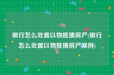 银行怎么处置以物抵债房产(银行怎么处置以物抵债房产案例)