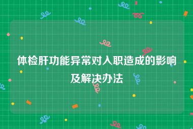 体检肝功能异常对入职造成的影响及解决办法