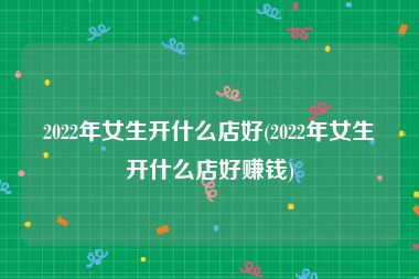 2022年女生开什么店好(2022年女生开什么店好赚钱)