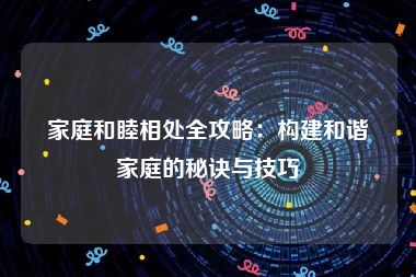 家庭和睦相处全攻略：构建和谐家庭的秘诀与技巧