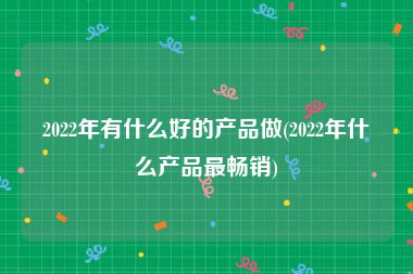 2022年有什么好的产品做(2022年什么产品最畅销)