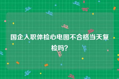 国企入职体检心电图不合格当天复检吗？