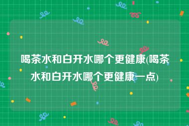 喝茶水和白开水哪个更健康(喝茶水和白开水哪个更健康一点)