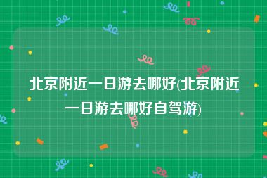 北京附近一日游去哪好(北京附近一日游去哪好自驾游)