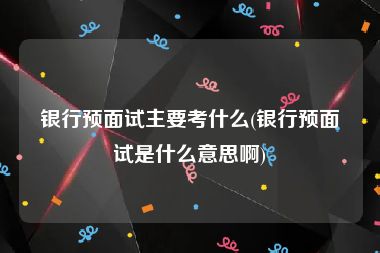 银行预面试主要考什么(银行预面试是什么意思啊)