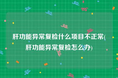 肝功能异常复检什么项目不正常(肝功能异常复检怎么办)