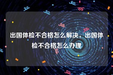 出国体检不合格怎么解决，出国体检不合格怎么办理