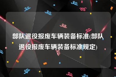 部队退役报废车辆装备标准(部队退役报废车辆装备标准规定)